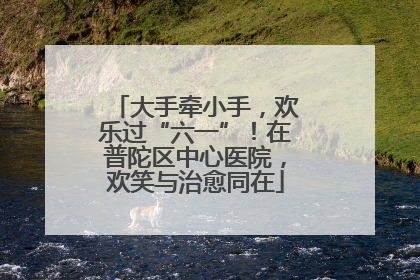 大手牵小手，欢乐过“六一”！在普陀区中心医院，欢笑与治愈同在